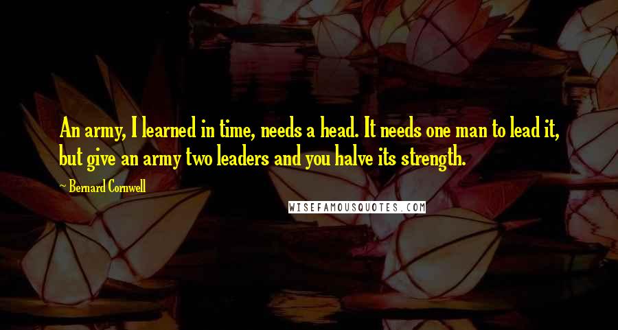 Bernard Cornwell Quotes: An army, I learned in time, needs a head. It needs one man to lead it, but give an army two leaders and you halve its strength.