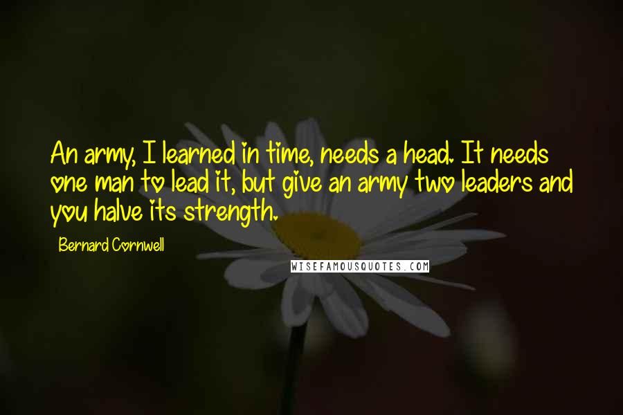 Bernard Cornwell Quotes: An army, I learned in time, needs a head. It needs one man to lead it, but give an army two leaders and you halve its strength.