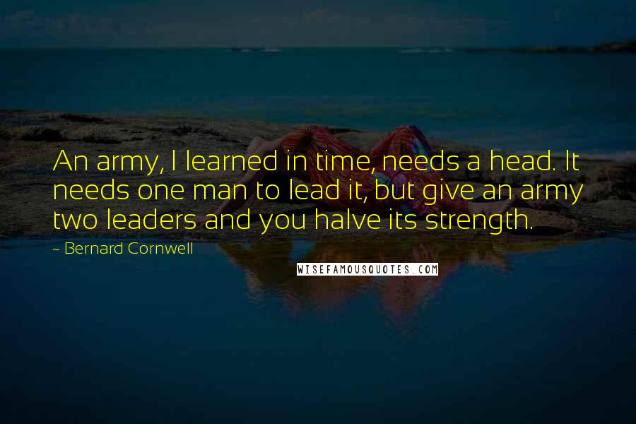 Bernard Cornwell Quotes: An army, I learned in time, needs a head. It needs one man to lead it, but give an army two leaders and you halve its strength.