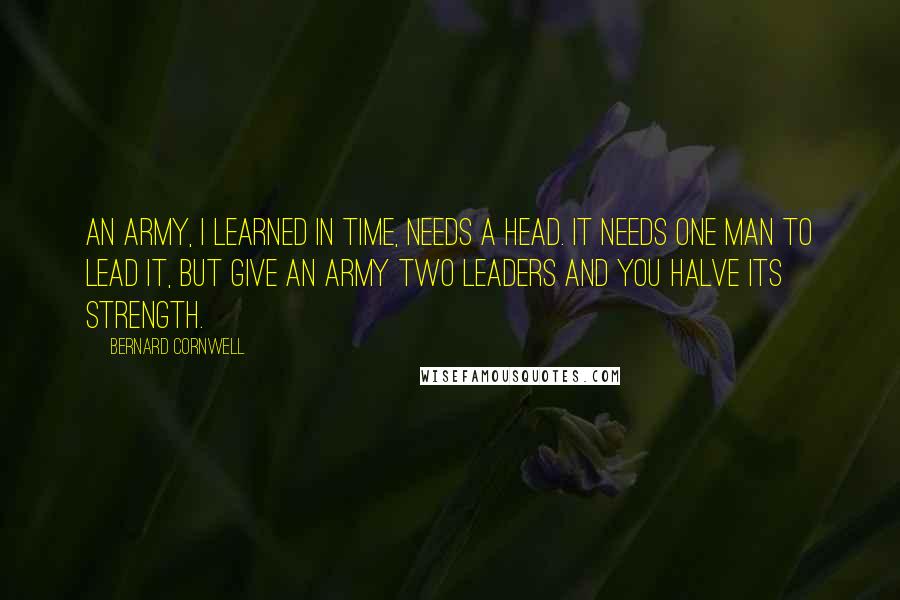 Bernard Cornwell Quotes: An army, I learned in time, needs a head. It needs one man to lead it, but give an army two leaders and you halve its strength.