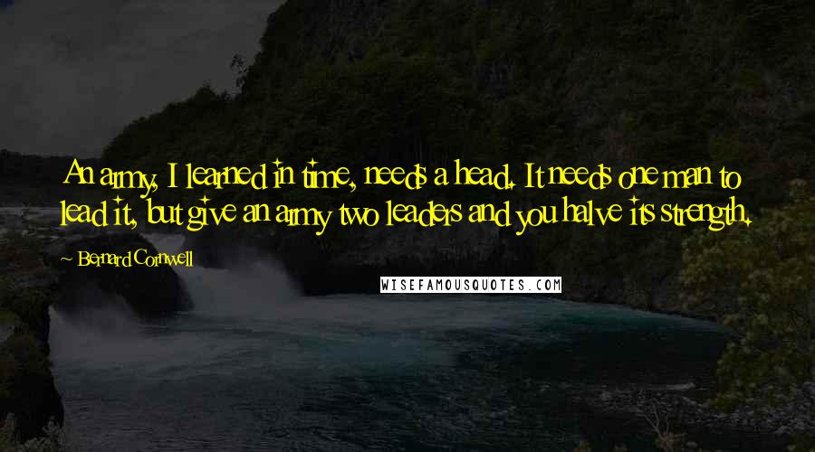 Bernard Cornwell Quotes: An army, I learned in time, needs a head. It needs one man to lead it, but give an army two leaders and you halve its strength.