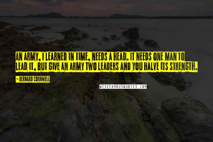 Bernard Cornwell Quotes: An army, I learned in time, needs a head. It needs one man to lead it, but give an army two leaders and you halve its strength.