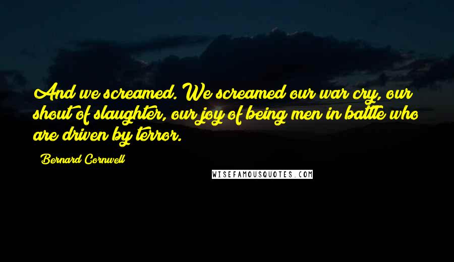 Bernard Cornwell Quotes: And we screamed. We screamed our war cry, our shout of slaughter, our joy of being men in battle who are driven by terror.