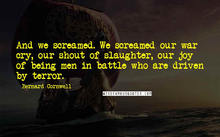 Bernard Cornwell Quotes: And we screamed. We screamed our war cry, our shout of slaughter, our joy of being men in battle who are driven by terror.