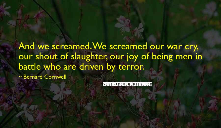 Bernard Cornwell Quotes: And we screamed. We screamed our war cry, our shout of slaughter, our joy of being men in battle who are driven by terror.