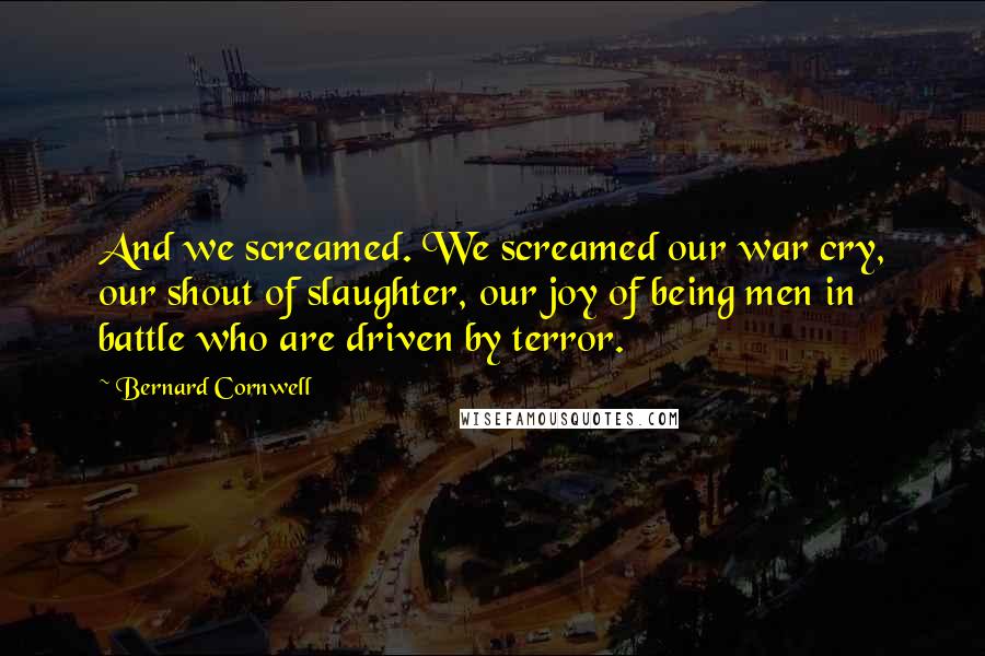 Bernard Cornwell Quotes: And we screamed. We screamed our war cry, our shout of slaughter, our joy of being men in battle who are driven by terror.