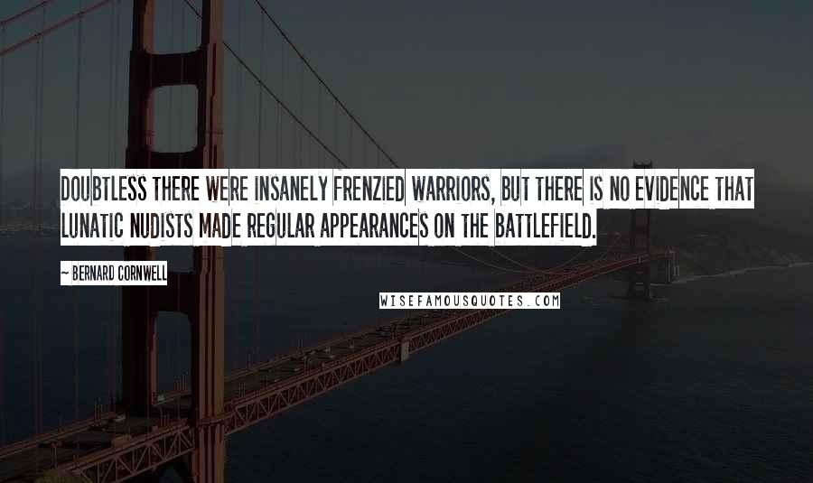 Bernard Cornwell Quotes: Doubtless there were insanely frenzied warriors, but there is no evidence that lunatic nudists made regular appearances on the battlefield.