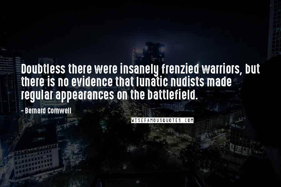 Bernard Cornwell Quotes: Doubtless there were insanely frenzied warriors, but there is no evidence that lunatic nudists made regular appearances on the battlefield.