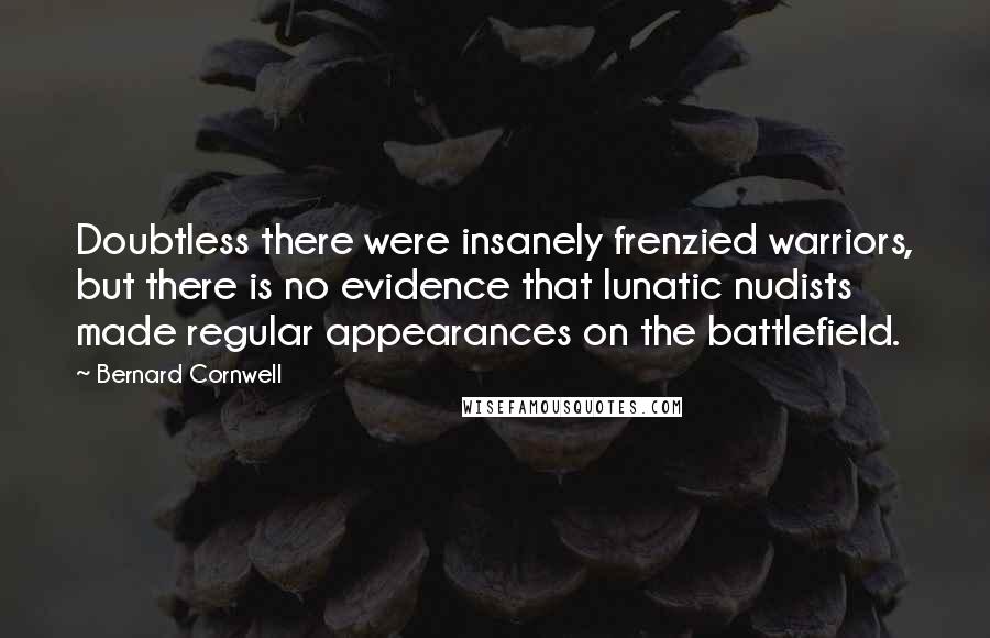 Bernard Cornwell Quotes: Doubtless there were insanely frenzied warriors, but there is no evidence that lunatic nudists made regular appearances on the battlefield.