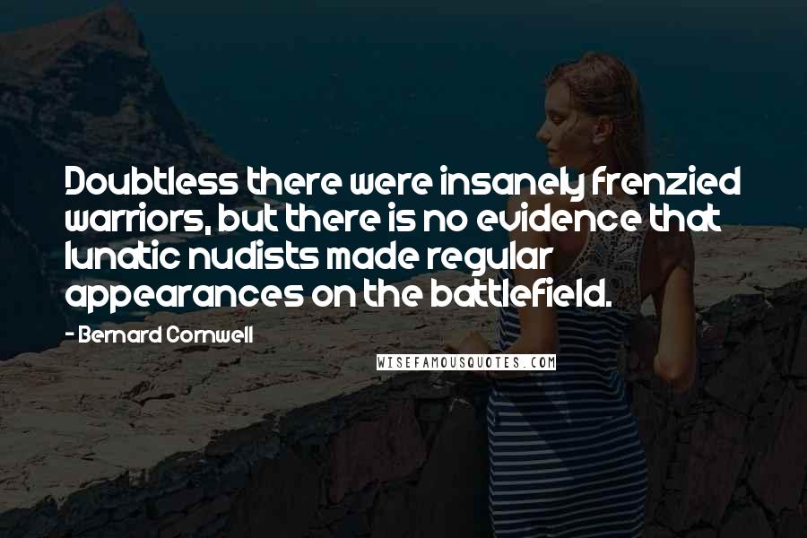 Bernard Cornwell Quotes: Doubtless there were insanely frenzied warriors, but there is no evidence that lunatic nudists made regular appearances on the battlefield.