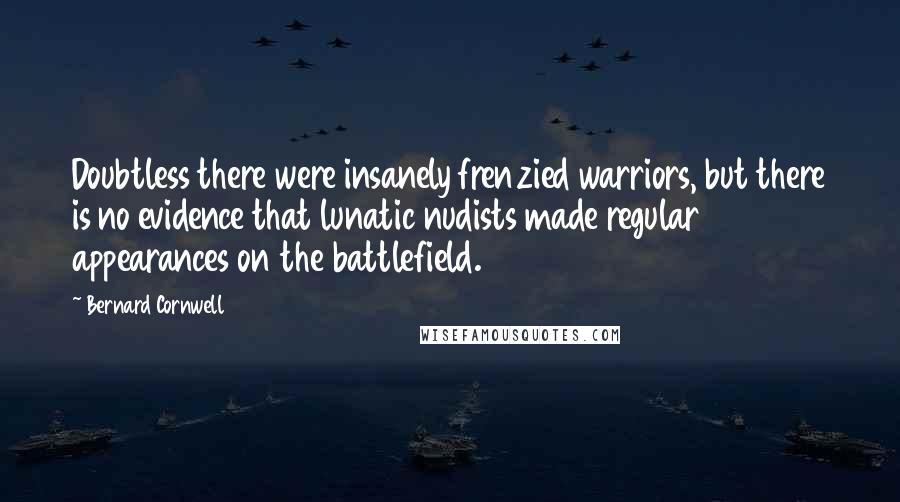 Bernard Cornwell Quotes: Doubtless there were insanely frenzied warriors, but there is no evidence that lunatic nudists made regular appearances on the battlefield.