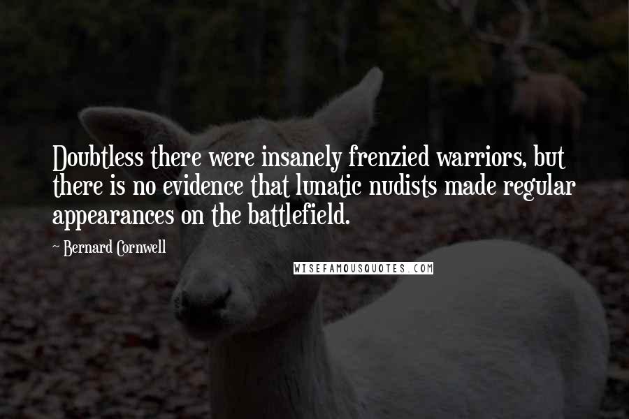 Bernard Cornwell Quotes: Doubtless there were insanely frenzied warriors, but there is no evidence that lunatic nudists made regular appearances on the battlefield.