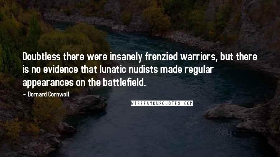 Bernard Cornwell Quotes: Doubtless there were insanely frenzied warriors, but there is no evidence that lunatic nudists made regular appearances on the battlefield.
