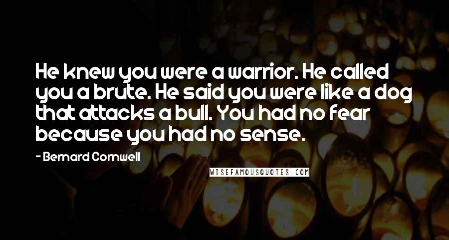 Bernard Cornwell Quotes: He knew you were a warrior. He called you a brute. He said you were like a dog that attacks a bull. You had no fear because you had no sense.