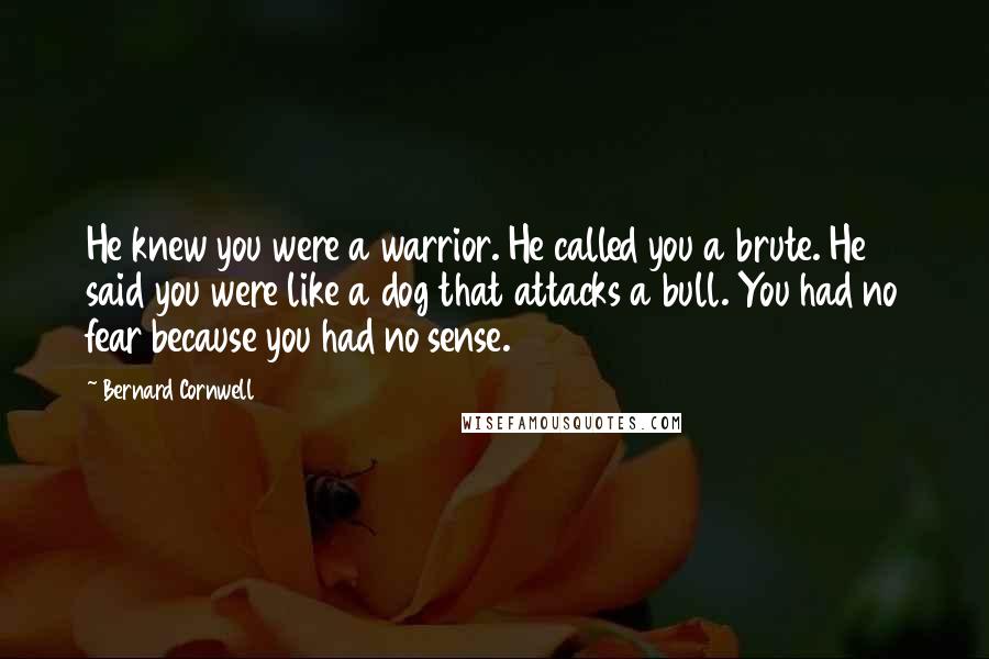 Bernard Cornwell Quotes: He knew you were a warrior. He called you a brute. He said you were like a dog that attacks a bull. You had no fear because you had no sense.