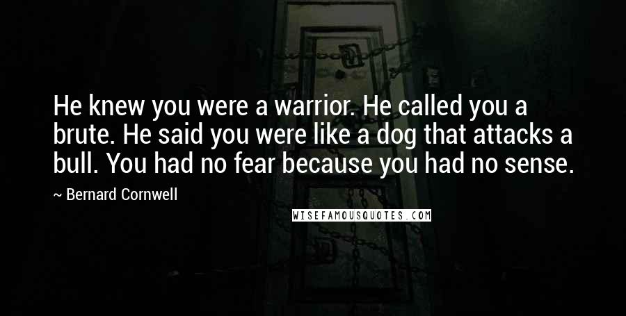 Bernard Cornwell Quotes: He knew you were a warrior. He called you a brute. He said you were like a dog that attacks a bull. You had no fear because you had no sense.