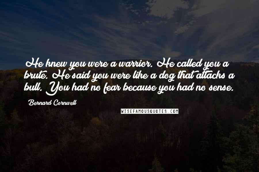 Bernard Cornwell Quotes: He knew you were a warrior. He called you a brute. He said you were like a dog that attacks a bull. You had no fear because you had no sense.