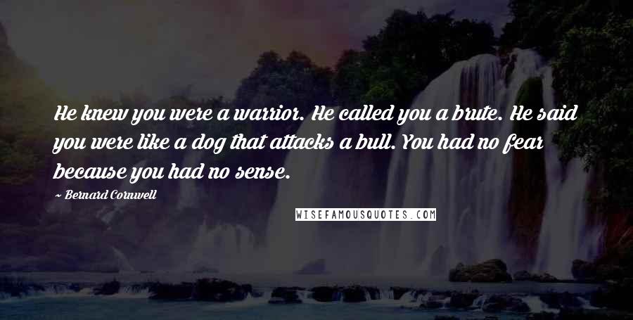 Bernard Cornwell Quotes: He knew you were a warrior. He called you a brute. He said you were like a dog that attacks a bull. You had no fear because you had no sense.