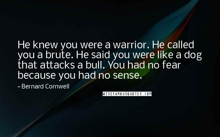 Bernard Cornwell Quotes: He knew you were a warrior. He called you a brute. He said you were like a dog that attacks a bull. You had no fear because you had no sense.