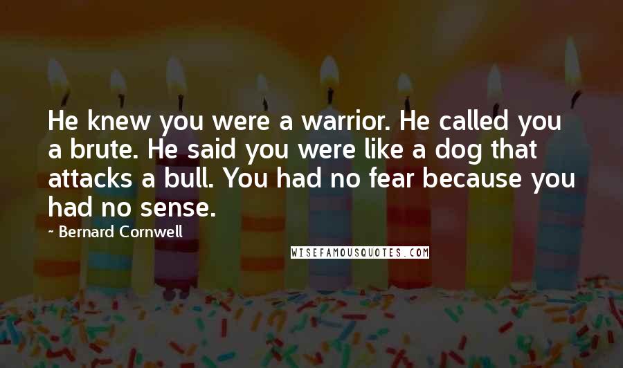 Bernard Cornwell Quotes: He knew you were a warrior. He called you a brute. He said you were like a dog that attacks a bull. You had no fear because you had no sense.