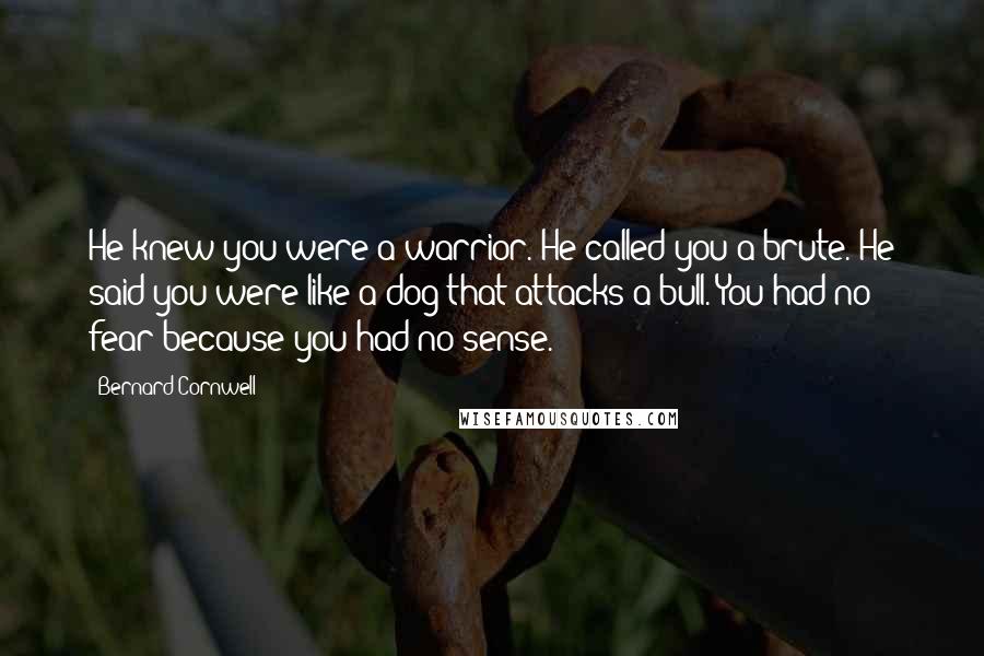 Bernard Cornwell Quotes: He knew you were a warrior. He called you a brute. He said you were like a dog that attacks a bull. You had no fear because you had no sense.