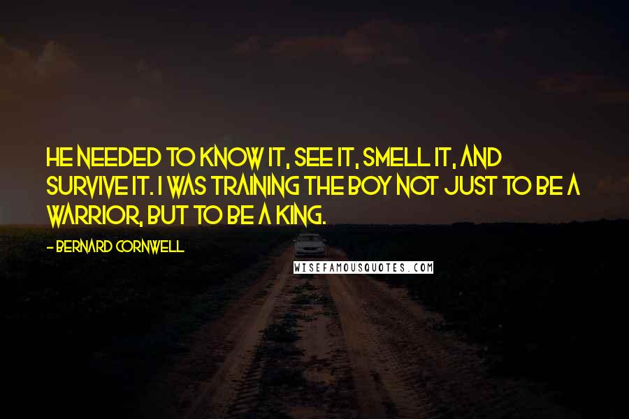 Bernard Cornwell Quotes: He needed to know it, see it, smell it, and survive it. I was training the boy not just to be a warrior, but to be a king.