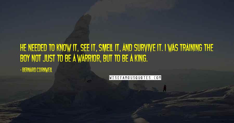 Bernard Cornwell Quotes: He needed to know it, see it, smell it, and survive it. I was training the boy not just to be a warrior, but to be a king.