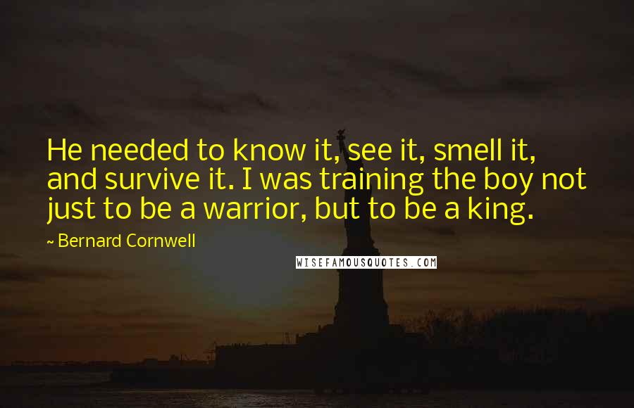 Bernard Cornwell Quotes: He needed to know it, see it, smell it, and survive it. I was training the boy not just to be a warrior, but to be a king.