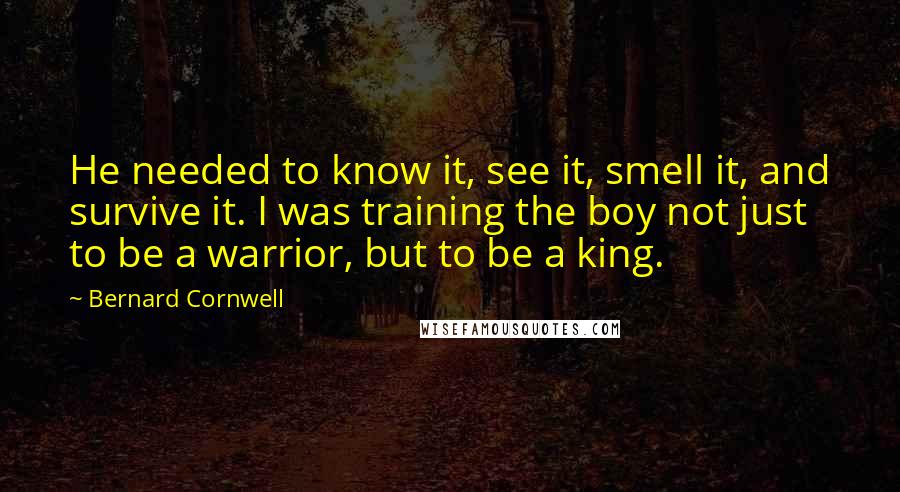 Bernard Cornwell Quotes: He needed to know it, see it, smell it, and survive it. I was training the boy not just to be a warrior, but to be a king.