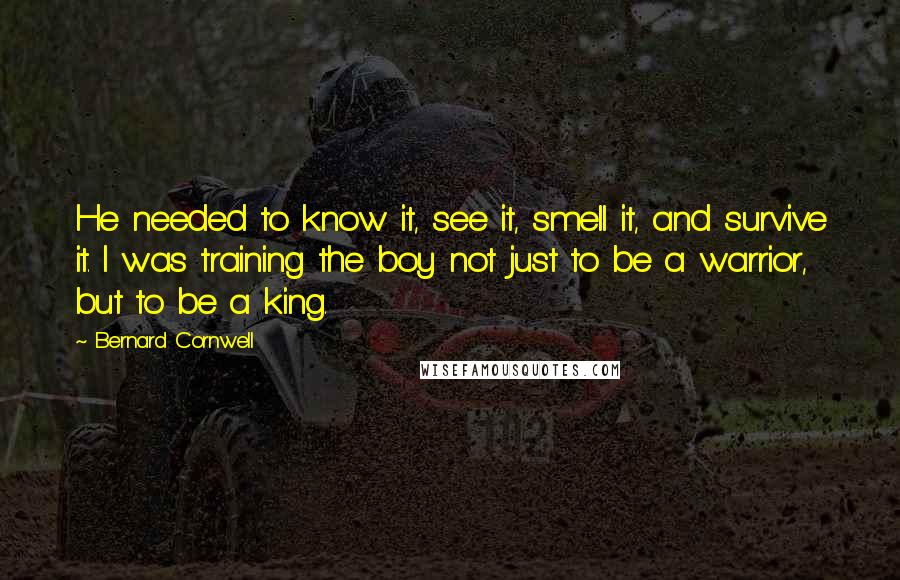 Bernard Cornwell Quotes: He needed to know it, see it, smell it, and survive it. I was training the boy not just to be a warrior, but to be a king.