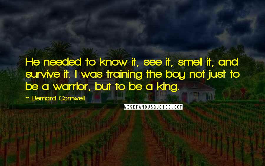 Bernard Cornwell Quotes: He needed to know it, see it, smell it, and survive it. I was training the boy not just to be a warrior, but to be a king.