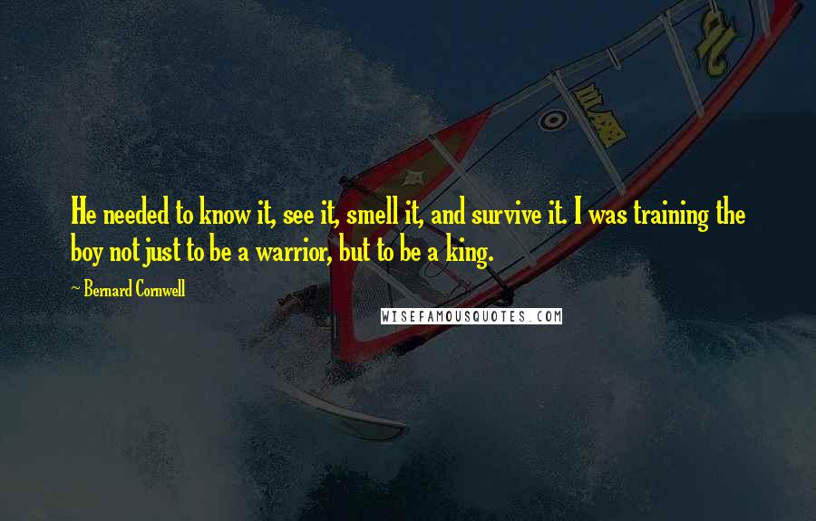 Bernard Cornwell Quotes: He needed to know it, see it, smell it, and survive it. I was training the boy not just to be a warrior, but to be a king.