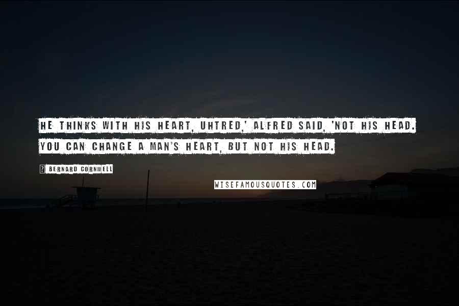 Bernard Cornwell Quotes: He thinks with his heart, Uhtred,' Alfred said, 'not his head. You can change a man's heart, but not his head.