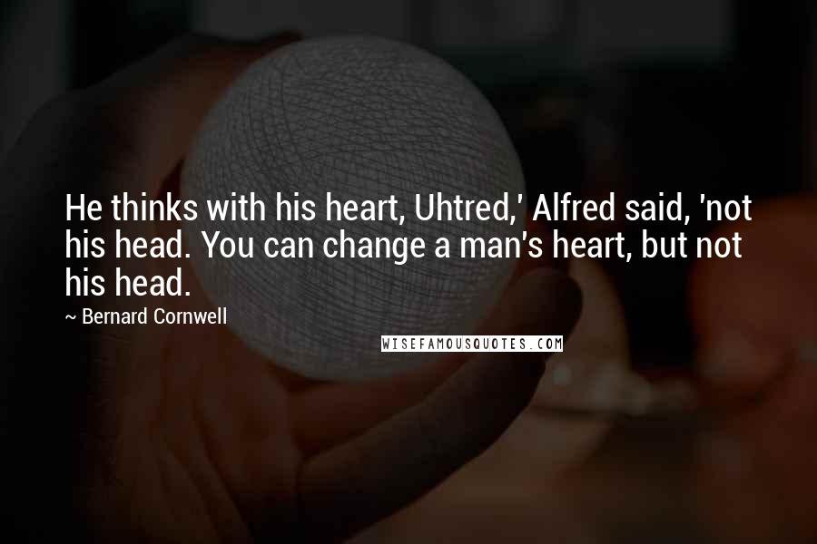 Bernard Cornwell Quotes: He thinks with his heart, Uhtred,' Alfred said, 'not his head. You can change a man's heart, but not his head.