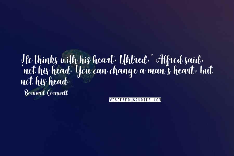 Bernard Cornwell Quotes: He thinks with his heart, Uhtred,' Alfred said, 'not his head. You can change a man's heart, but not his head.