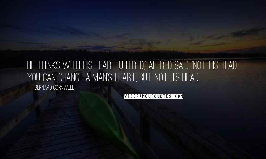 Bernard Cornwell Quotes: He thinks with his heart, Uhtred,' Alfred said, 'not his head. You can change a man's heart, but not his head.