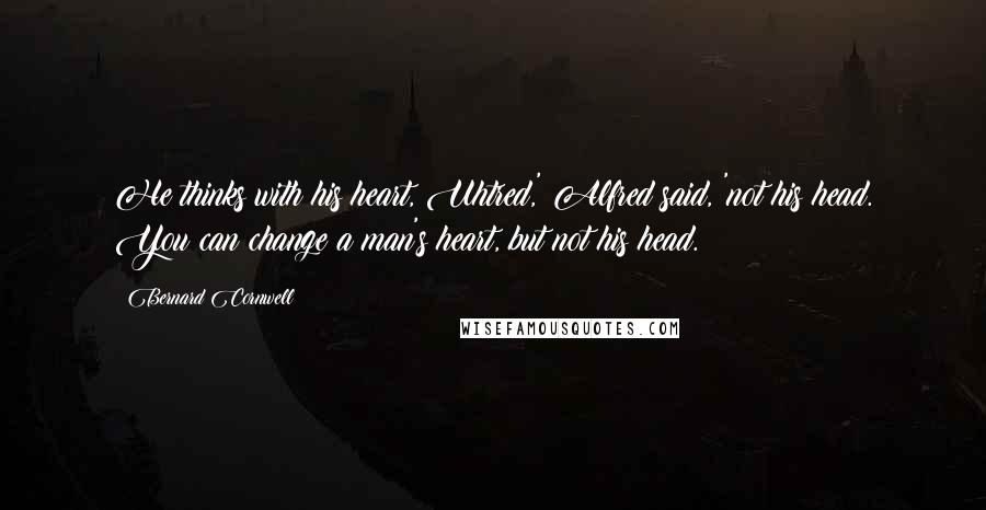 Bernard Cornwell Quotes: He thinks with his heart, Uhtred,' Alfred said, 'not his head. You can change a man's heart, but not his head.