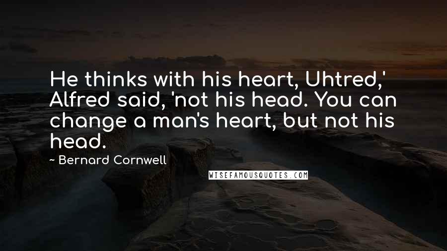 Bernard Cornwell Quotes: He thinks with his heart, Uhtred,' Alfred said, 'not his head. You can change a man's heart, but not his head.