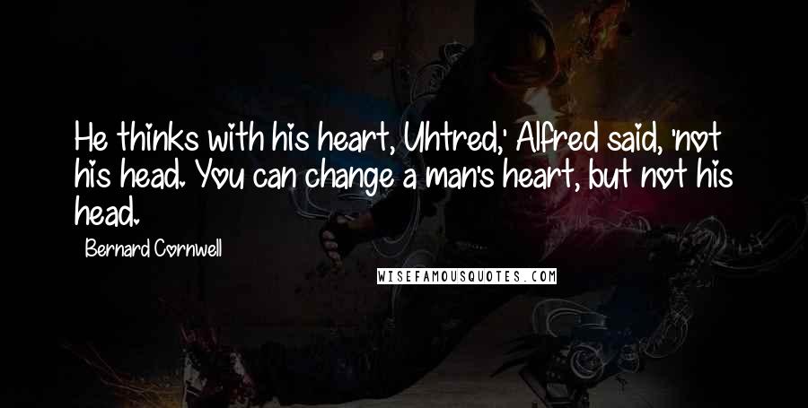 Bernard Cornwell Quotes: He thinks with his heart, Uhtred,' Alfred said, 'not his head. You can change a man's heart, but not his head.