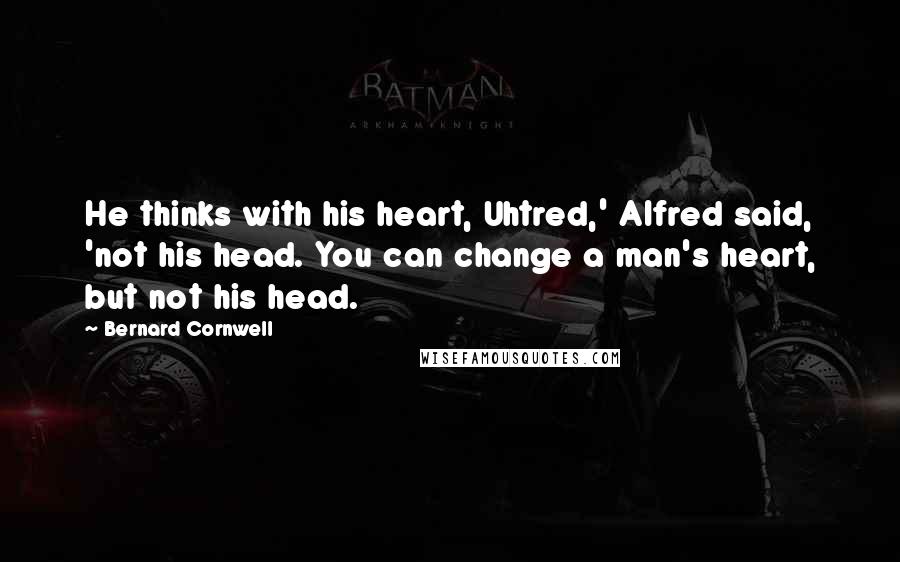 Bernard Cornwell Quotes: He thinks with his heart, Uhtred,' Alfred said, 'not his head. You can change a man's heart, but not his head.