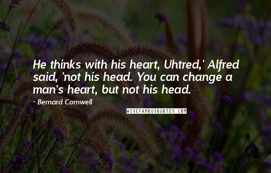 Bernard Cornwell Quotes: He thinks with his heart, Uhtred,' Alfred said, 'not his head. You can change a man's heart, but not his head.