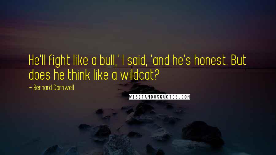 Bernard Cornwell Quotes: He'll fight like a bull,' I said, 'and he's honest. But does he think like a wildcat?