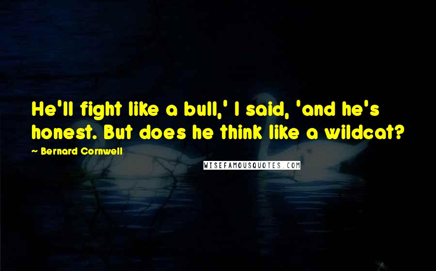 Bernard Cornwell Quotes: He'll fight like a bull,' I said, 'and he's honest. But does he think like a wildcat?