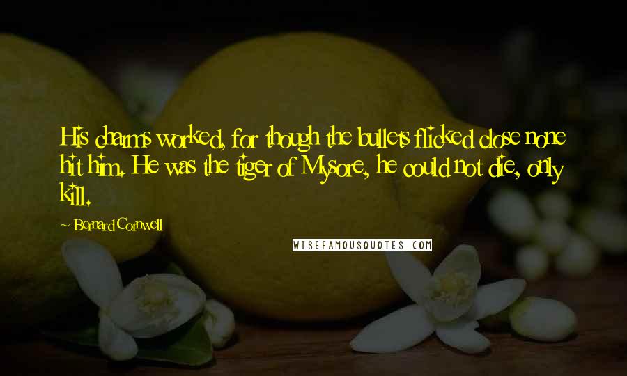 Bernard Cornwell Quotes: His charms worked, for though the bullets flicked close none hit him. He was the tiger of Mysore, he could not die, only kill.