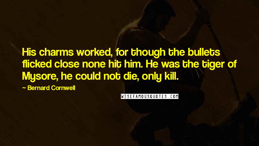 Bernard Cornwell Quotes: His charms worked, for though the bullets flicked close none hit him. He was the tiger of Mysore, he could not die, only kill.