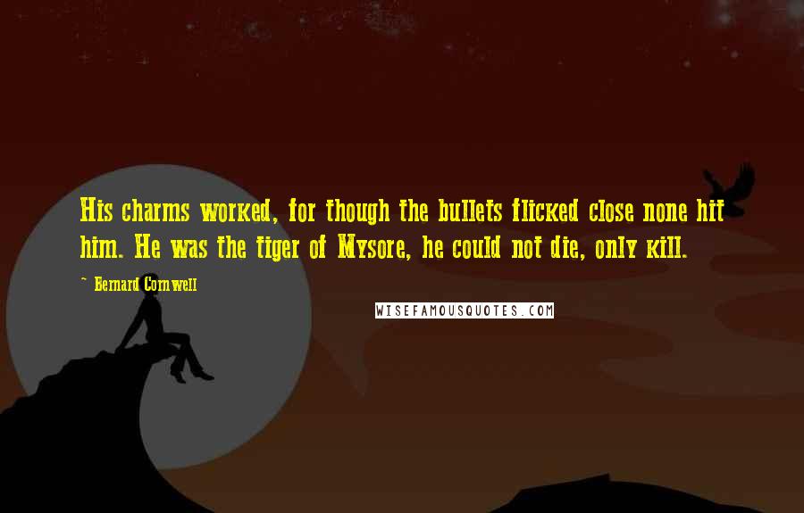 Bernard Cornwell Quotes: His charms worked, for though the bullets flicked close none hit him. He was the tiger of Mysore, he could not die, only kill.