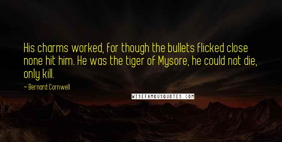 Bernard Cornwell Quotes: His charms worked, for though the bullets flicked close none hit him. He was the tiger of Mysore, he could not die, only kill.