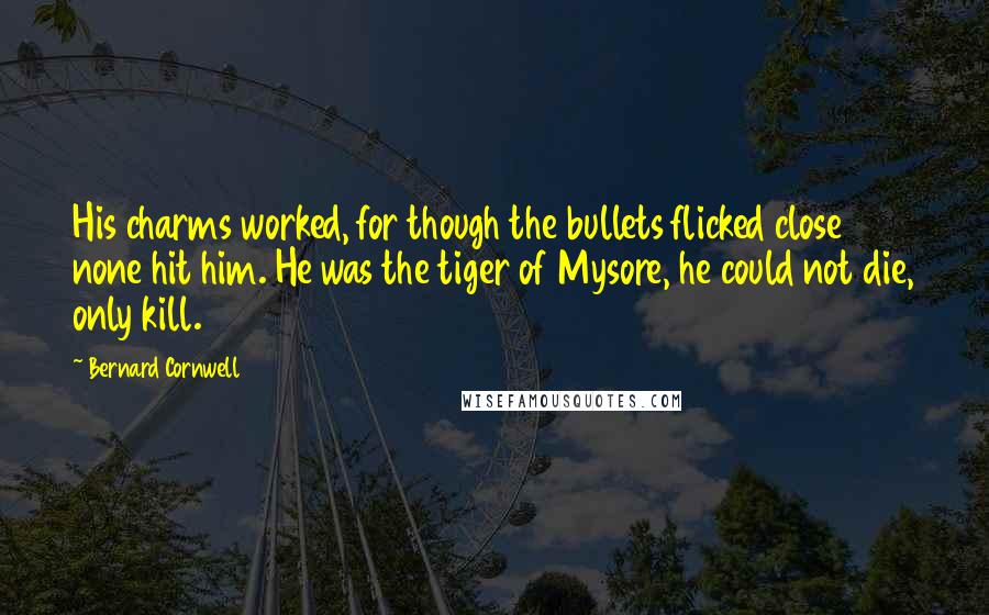 Bernard Cornwell Quotes: His charms worked, for though the bullets flicked close none hit him. He was the tiger of Mysore, he could not die, only kill.