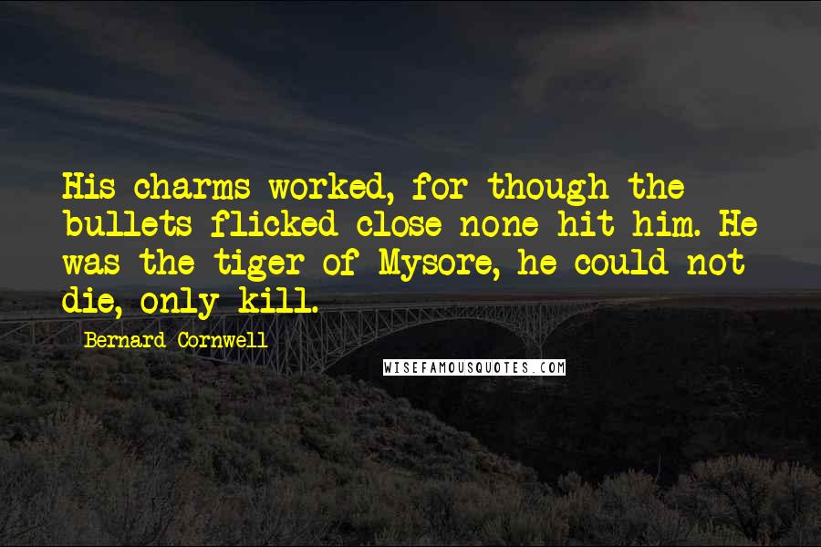 Bernard Cornwell Quotes: His charms worked, for though the bullets flicked close none hit him. He was the tiger of Mysore, he could not die, only kill.