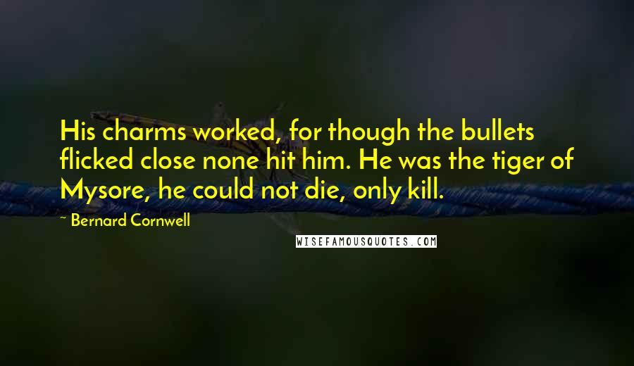 Bernard Cornwell Quotes: His charms worked, for though the bullets flicked close none hit him. He was the tiger of Mysore, he could not die, only kill.